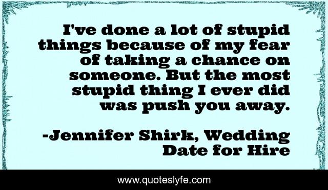 I've done a lot of stupid things because of my fear of taking a chance on someone. But the most stupid thing I ever did was push you away.