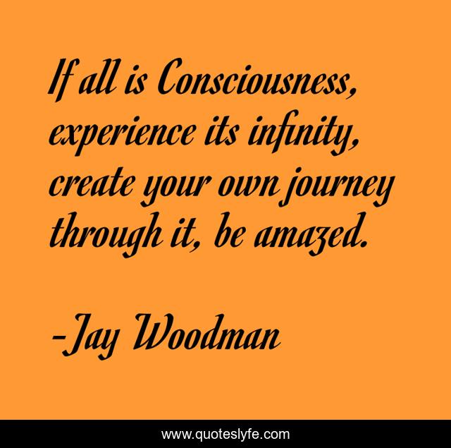 If all is Consciousness, experience its infinity, create your own journey through it, be amazed.