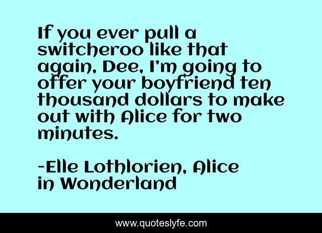 If you ever pull a switcheroo like that again, Dee, I’m going to offer your boyfriend ten thousand dollars to make out with Alice for two minutes.
