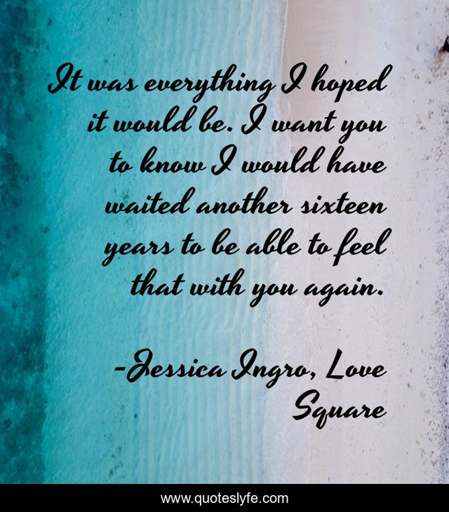 It was everything I hoped it would be. I want you to know I would have waited another sixteen years to be able to feel that with you again.
