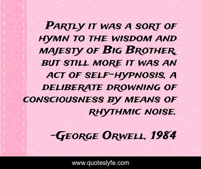 Partly it was a sort of hymn to the wisdom and majesty of Big Brother, but still more it was an act of self-hypnosis, a deliberate drowning of consciousness by means of rhythmic noise.