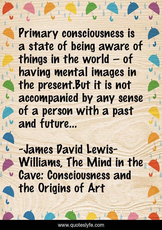 Primary consciousness is a state of being aware of things in the world – of having mental images in the present.But it is not accompanied by any sense of a person with a past and future…