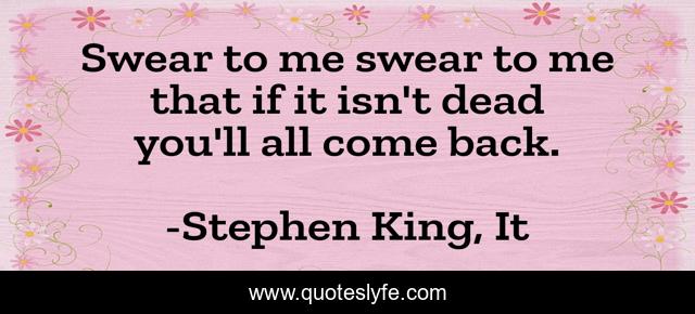 Swear to me swear to me that if it isn't dead you'll all come back.