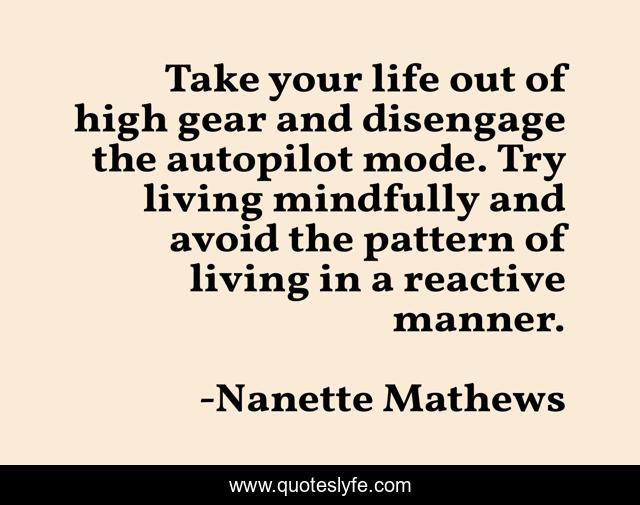 Take your life out of high gear and disengage the autopilot mode. Try living mindfully and avoid the pattern of living in a reactive manner.