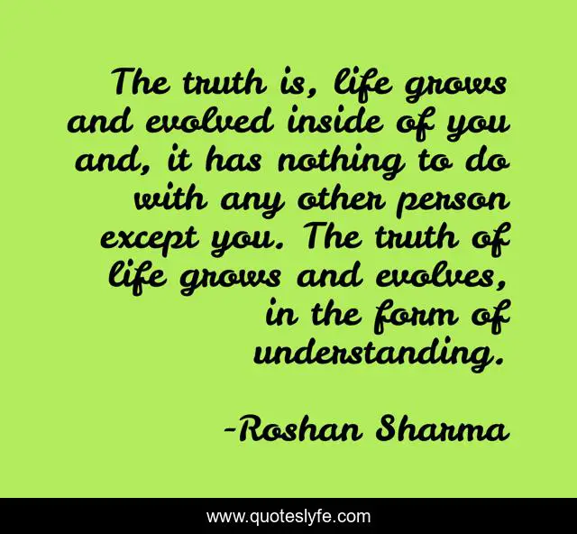 The truth is, life grows and evolved inside of you and, it has nothing to do with any other person except you. The truth of life grows and evolves, in the form of understanding.