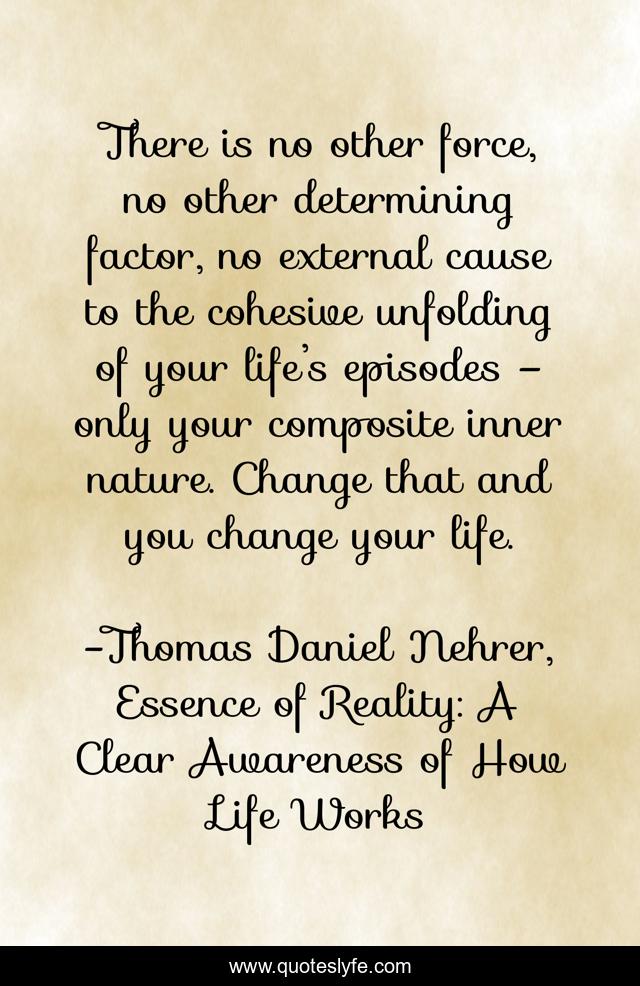 There is no other force, no other determining factor, no external cause to the cohesive unfolding of your life’s episodes – only your composite inner nature. Change that and you change your life.