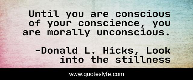 Until you are conscious of your conscience, you are morally unconscious.