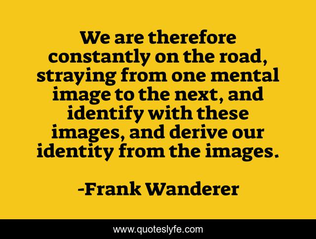 We are therefore constantly on the road, straying from one mental image to the next, and identify with these images, and derive our identity from the images.