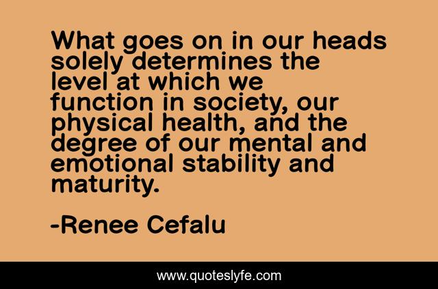 What goes on in our heads solely determines the level at which we function in society, our physical health, and the degree of our mental and emotional stability and maturity.