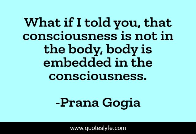What if I told you, that consciousness is not in the body, body is embedded in the consciousness.