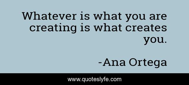 Whatever is what you are creating is what creates you.