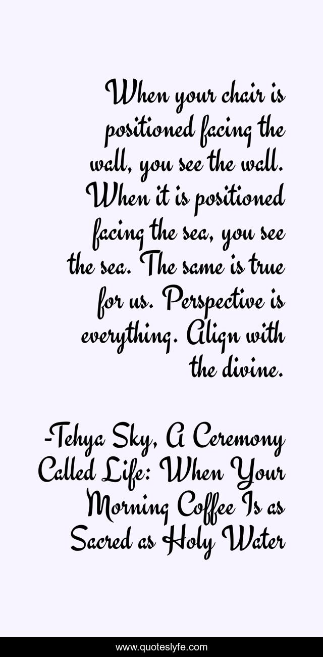 When your chair is positioned facing the wall, you see the wall. When it is positioned facing the sea, you see the sea. The same is true for us. Perspective is everything. Align with the divine.