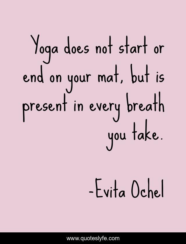 Yoga does not start or end on your mat, but is present in every breath you take.