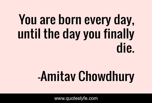 You are born every day, until the day you finally die.