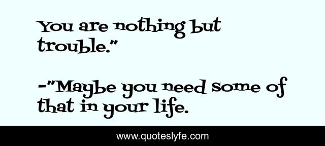You are nothing but trouble.”