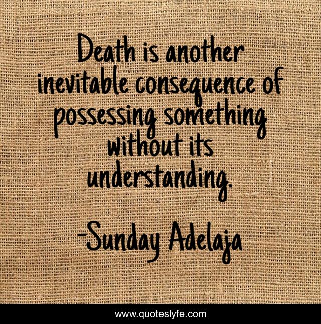 Death is another inevitable consequence of possessing something without its understanding.