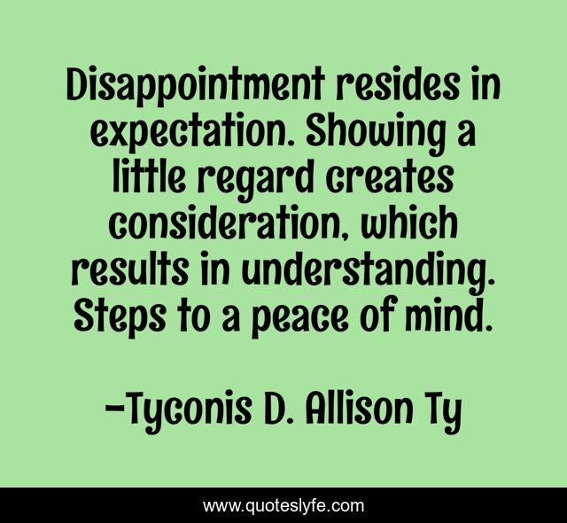 Disappointment resides in expectation. Showing a little regard creates consideration, which results in understanding. Steps to a peace of mind.