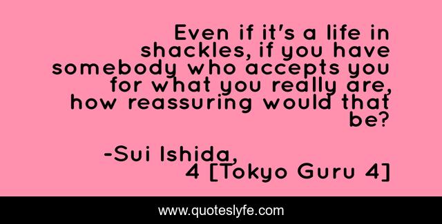 Even if it's a life in shackles, if you have somebody who accepts you for what you really are, how reassuring would that be?