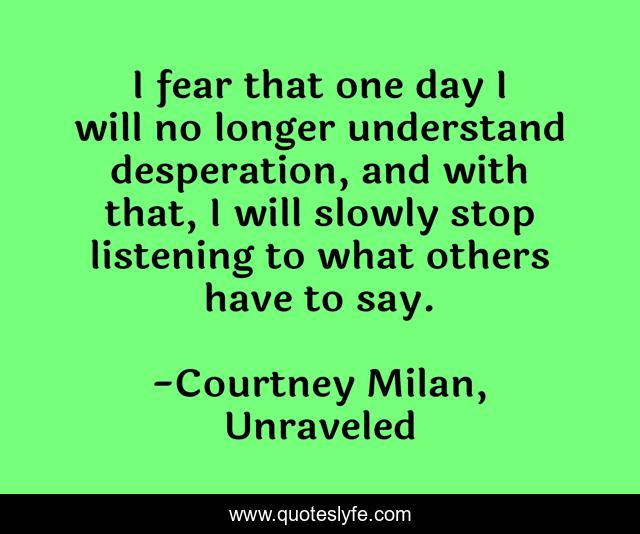 I fear that one day I will no longer understand desperation, and with that, I will slowly stop listening to what others have to say.