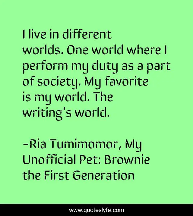 I live in different worlds. One world where I perform my duty as a part of society. My favorite is my world. The writing's world.