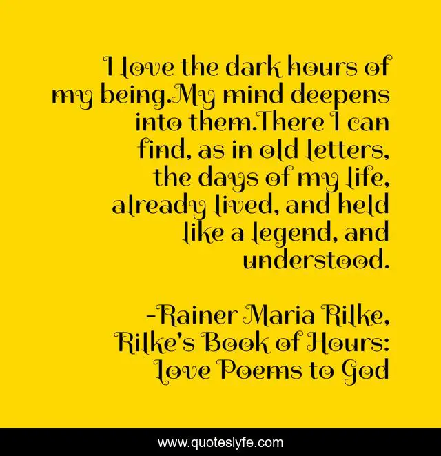I love the dark hours of my being.My mind deepens into them.There I can find, as in old letters, the days of my life, already lived, and held like a legend, and understood.