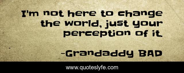 I'm not here to change the world, just your perception of it.