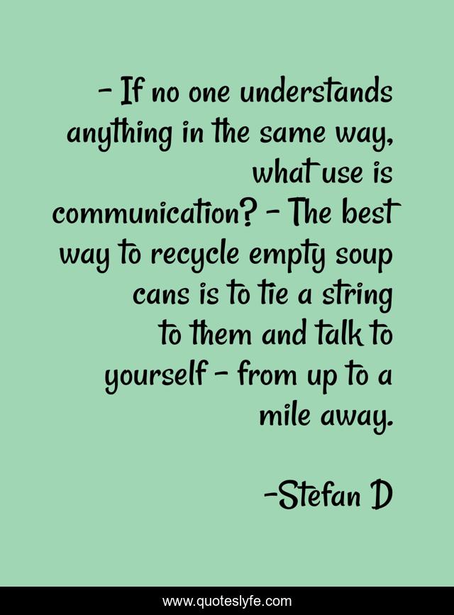 - If no one understands anything in the same way, what use is communication? - The best way to recycle empty soup cans is to tie a string to them and talk to yourself - from up to a mile away.