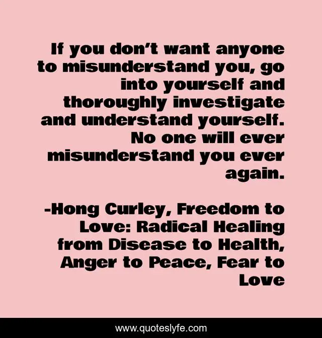 If you don’t want anyone to misunderstand you, go into yourself and thoroughly investigate and understand yourself. No one will ever misunderstand you ever again.