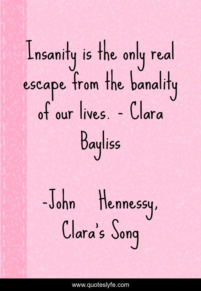 Insanity is the only real escape from the banality of our lives. - Clara Bayliss