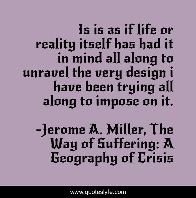 Is is as if life or reality itself has had it in mind all along to unravel the very design i have been trying all along to impose on it.
