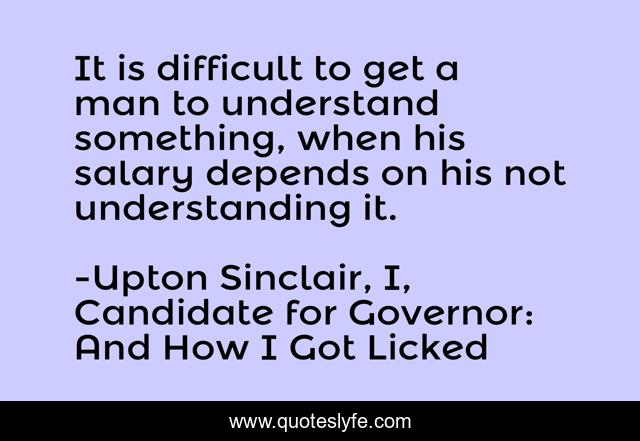 It is difficult to get a man to understand something, when his salary depends on his not understanding it.