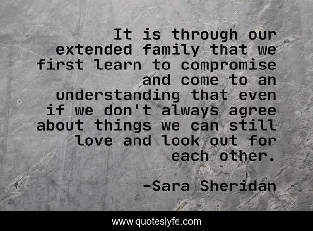 It is through our extended family that we first learn to compromise and come to an understanding that even if we don't always agree about things we can still love and look out for each other.