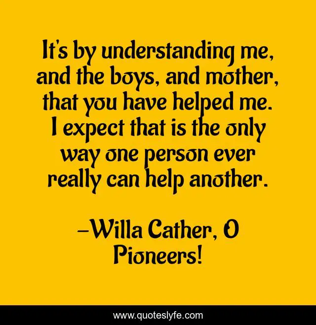 It's by understanding me, and the boys, and mother, that you have helped me. I expect that is the only way one person ever really can help another.