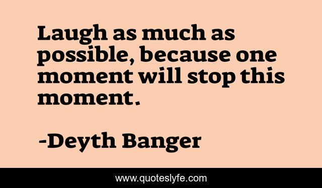 Laugh as much as possible, because one moment will stop this moment.