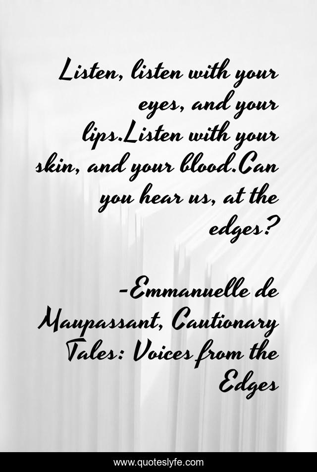 Listen, listen with your eyes, and your lips.Listen with your skin, and your blood.Can you hear us, at the edges?