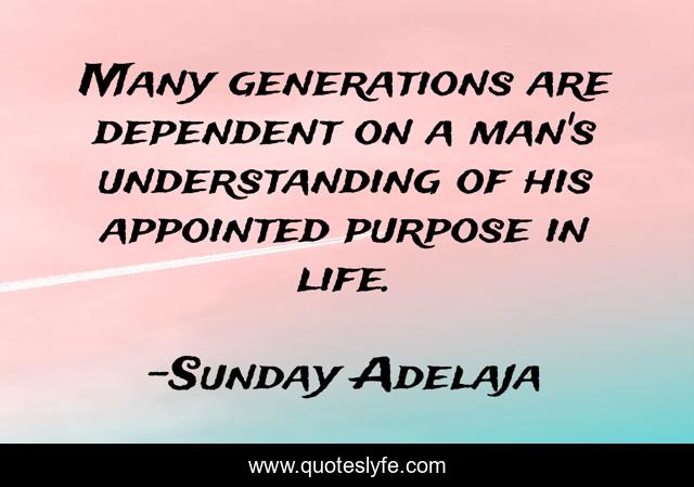 Many generations are dependent on a man's understanding of his appointed purpose in life.