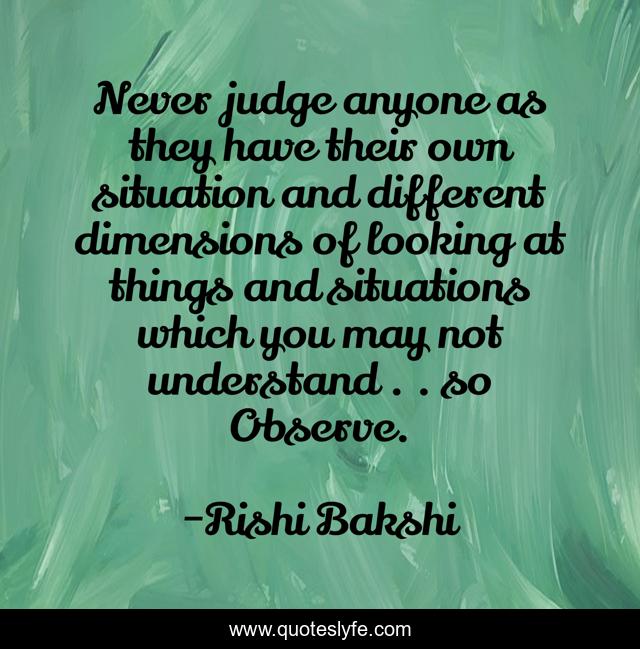 Never judge anyone as they have their own situation and different dimensions of looking at things and situations which you may not understand . . so Observe.