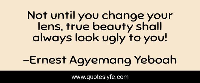 Not until you change your lens, true beauty shall always look ugly to you!