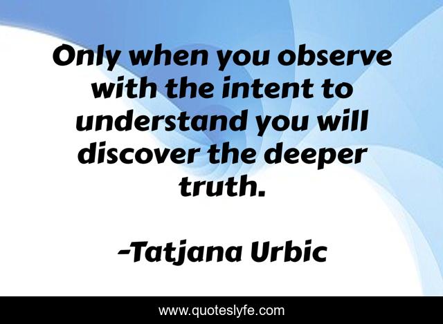 Only when you observe with the intent to understand you will discover the deeper truth.