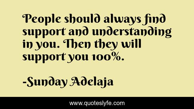 People should always find support and understanding in you. Then they will support you 100%.