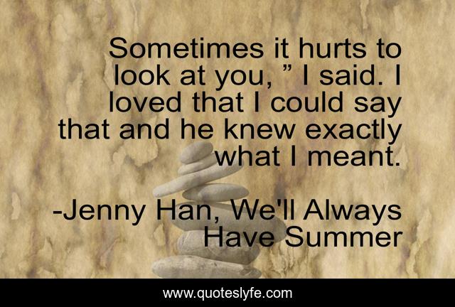Sometimes it hurts to look at you, ” I said. I loved that I could say that and he knew exactly what I meant.