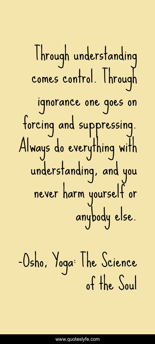 Through understanding comes control. Through ignorance one goes on forcing and suppressing. Always do everything with understanding, and you never harm yourself or anybody else.