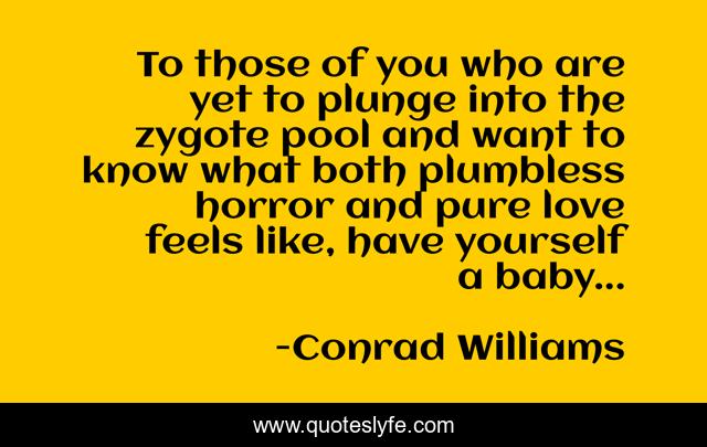 To those of you who are yet to plunge into the zygote pool and want to know what both plumbless horror and pure love feels like, have yourself a baby...