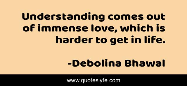 Understanding comes out of immense love, which is harder to get in life.