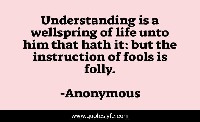 Understanding is a wellspring of life unto him that hath it: but the instruction of fools is folly.