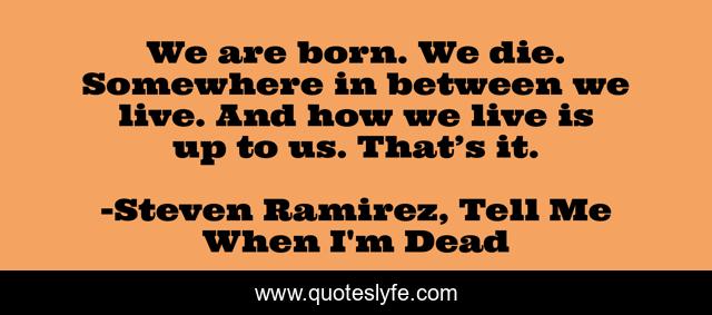 We are born. We die. Somewhere in between we live. And how we live is up to us. That’s it.