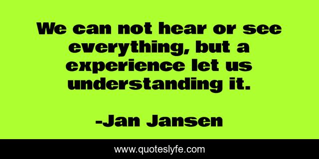 We can not hear or see everything, but a experience let us understanding it.