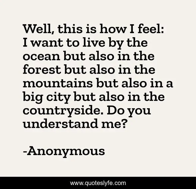 Well, this is how I feel: I want to live by the ocean but also in the forest but also in the mountains but also in a big city but also in the countryside. Do you understand me?