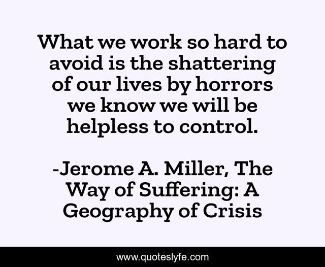 What we work so hard to avoid is the shattering of our lives by horrors we know we will be helpless to control.