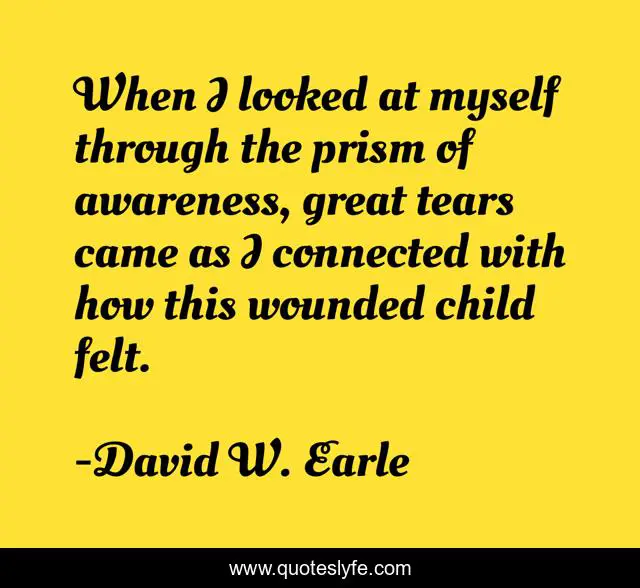 When I looked at myself through the prism of awareness, great tears came as I connected with how this wounded child felt.